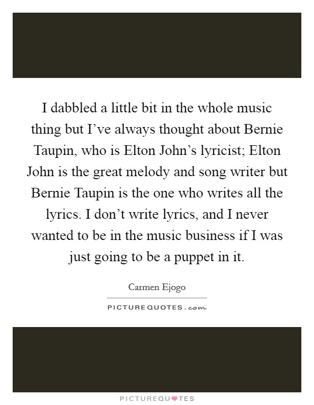 I dabbled a little bit in the whole music thing but I've always thought about Bernie Taupin, who is Elton John's lyricist; Elton John is the great melody and song writer but Bernie Taupin is the one who writes all the lyrics. I don't write lyrics, and I never wanted to be in the music business if I was just going to be a puppet in it. Picture Quote #1