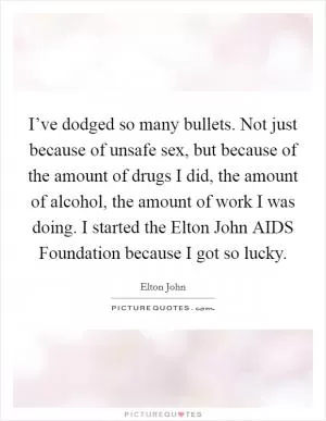I’ve dodged so many bullets. Not just because of unsafe sex, but because of the amount of drugs I did, the amount of alcohol, the amount of work I was doing. I started the Elton John AIDS Foundation because I got so lucky Picture Quote #1