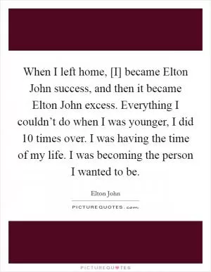 When I left home, [I] became Elton John success, and then it became Elton John excess. Everything I couldn’t do when I was younger, I did 10 times over. I was having the time of my life. I was becoming the person I wanted to be Picture Quote #1