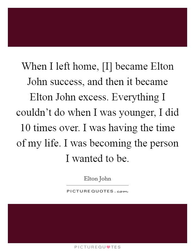 When I left home, [I] became Elton John success, and then it became Elton John excess. Everything I couldn't do when I was younger, I did 10 times over. I was having the time of my life. I was becoming the person I wanted to be. Picture Quote #1