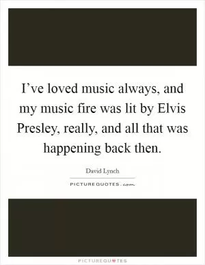 I’ve loved music always, and my music fire was lit by Elvis Presley, really, and all that was happening back then Picture Quote #1
