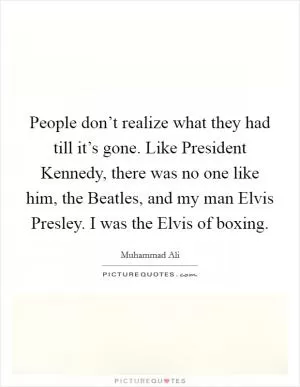People don’t realize what they had till it’s gone. Like President Kennedy, there was no one like him, the Beatles, and my man Elvis Presley. I was the Elvis of boxing Picture Quote #1