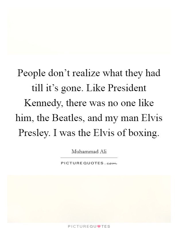 People don't realize what they had till it's gone. Like President Kennedy, there was no one like him, the Beatles, and my man Elvis Presley. I was the Elvis of boxing. Picture Quote #1