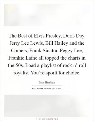 The Best of Elvis Presley, Doris Day, Jerry Lee Lewis, Bill Hailey and the Comets, Frank Sinatra, Peggy Lee, Frankie Laine all topped the charts in the  50s. Load a playlist of rock n’ roll royalty. You’re spoilt for choice Picture Quote #1