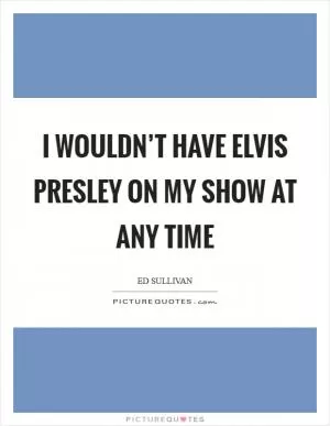 I wouldn’t have Elvis Presley on my show at any time Picture Quote #1
