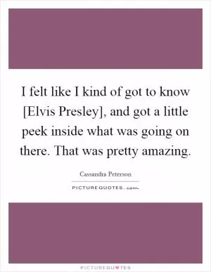 I felt like I kind of got to know [Elvis Presley], and got a little peek inside what was going on there. That was pretty amazing Picture Quote #1