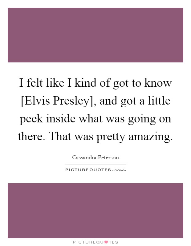 I felt like I kind of got to know [Elvis Presley], and got a little peek inside what was going on there. That was pretty amazing. Picture Quote #1