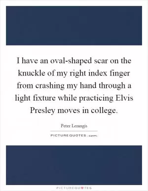I have an oval-shaped scar on the knuckle of my right index finger from crashing my hand through a light fixture while practicing Elvis Presley moves in college Picture Quote #1