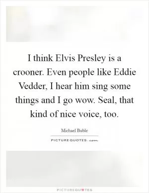 I think Elvis Presley is a crooner. Even people like Eddie Vedder, I hear him sing some things and I go wow. Seal, that kind of nice voice, too Picture Quote #1