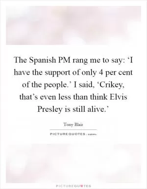 The Spanish PM rang me to say: ‘I have the support of only 4 per cent of the people.’ I said, ‘Crikey, that’s even less than think Elvis Presley is still alive.’ Picture Quote #1