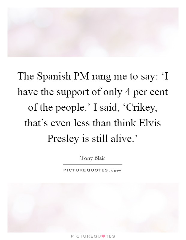 The Spanish PM rang me to say: ‘I have the support of only 4 per cent of the people.' I said, ‘Crikey, that's even less than think Elvis Presley is still alive.' Picture Quote #1