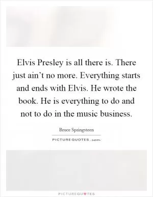 Elvis Presley is all there is. There just ain’t no more. Everything starts and ends with Elvis. He wrote the book. He is everything to do and not to do in the music business Picture Quote #1