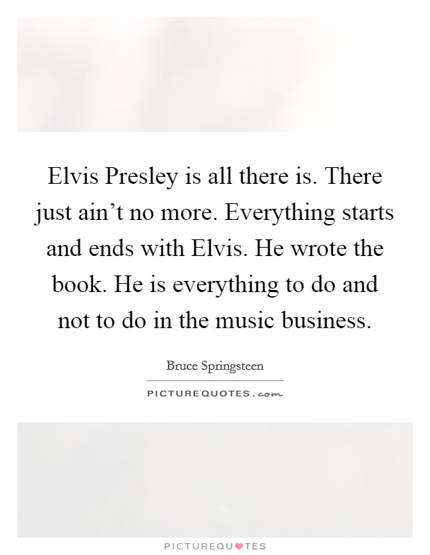 Elvis Presley is all there is. There just ain't no more. Everything starts and ends with Elvis. He wrote the book. He is everything to do and not to do in the music business. Picture Quote #1