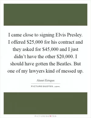 I came close to signing Elvis Presley. I offered $25,000 for his contract and they asked for $45,000 and I just didn’t have the other $20,000. I should have gotten the Beatles. But one of my lawyers kind of messed up Picture Quote #1