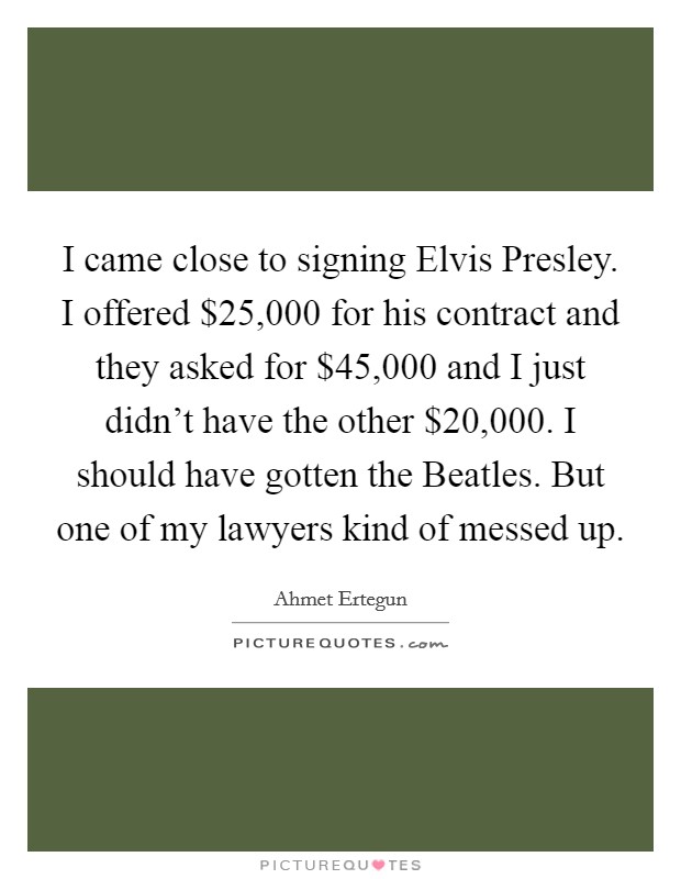 I came close to signing Elvis Presley. I offered $25,000 for his contract and they asked for $45,000 and I just didn't have the other $20,000. I should have gotten the Beatles. But one of my lawyers kind of messed up. Picture Quote #1