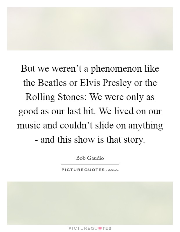 But we weren't a phenomenon like the Beatles or Elvis Presley or the Rolling Stones: We were only as good as our last hit. We lived on our music and couldn't slide on anything - and this show is that story. Picture Quote #1