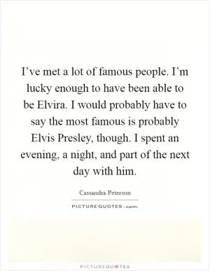 I’ve met a lot of famous people. I’m lucky enough to have been able to be Elvira. I would probably have to say the most famous is probably Elvis Presley, though. I spent an evening, a night, and part of the next day with him Picture Quote #1