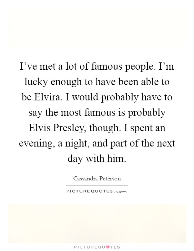 I've met a lot of famous people. I'm lucky enough to have been able to be Elvira. I would probably have to say the most famous is probably Elvis Presley, though. I spent an evening, a night, and part of the next day with him. Picture Quote #1
