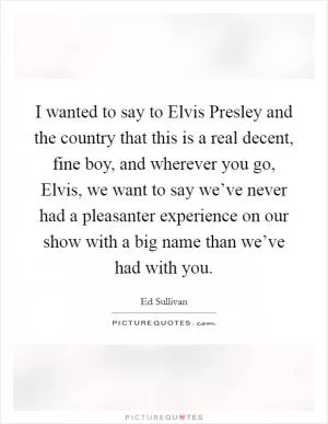 I wanted to say to Elvis Presley and the country that this is a real decent, fine boy, and wherever you go, Elvis, we want to say we’ve never had a pleasanter experience on our show with a big name than we’ve had with you Picture Quote #1