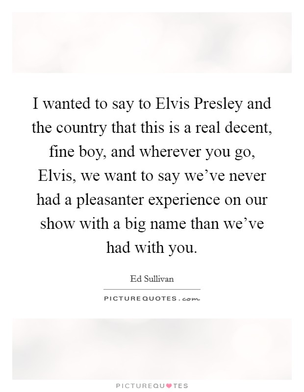 I wanted to say to Elvis Presley and the country that this is a real decent, fine boy, and wherever you go, Elvis, we want to say we've never had a pleasanter experience on our show with a big name than we've had with you. Picture Quote #1