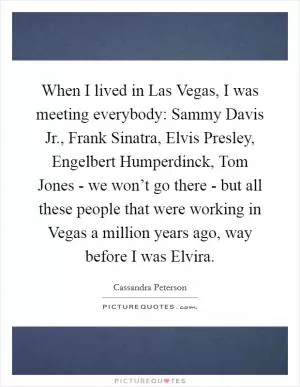 When I lived in Las Vegas, I was meeting everybody: Sammy Davis Jr., Frank Sinatra, Elvis Presley, Engelbert Humperdinck, Tom Jones - we won’t go there - but all these people that were working in Vegas a million years ago, way before I was Elvira Picture Quote #1