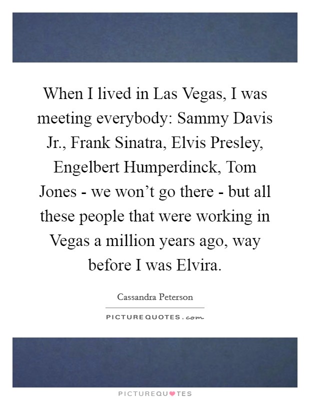 When I lived in Las Vegas, I was meeting everybody: Sammy Davis Jr., Frank Sinatra, Elvis Presley, Engelbert Humperdinck, Tom Jones - we won't go there - but all these people that were working in Vegas a million years ago, way before I was Elvira. Picture Quote #1