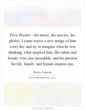 Elvis Presley - his music, his movies, his photos. I come across a new image of him every day and try to imagine what he was thinking, what inspired him. His talent and beauty were just incredible, and his passion for life, family, and friends inspires me Picture Quote #1