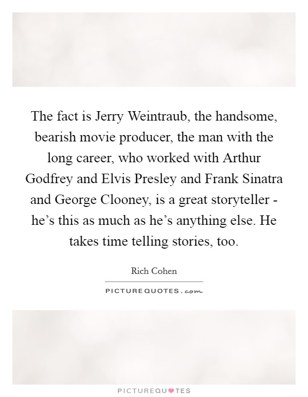 The fact is Jerry Weintraub, the handsome, bearish movie producer, the man with the long career, who worked with Arthur Godfrey and Elvis Presley and Frank Sinatra and George Clooney, is a great storyteller - he's this as much as he's anything else. He takes time telling stories, too. Picture Quote #1