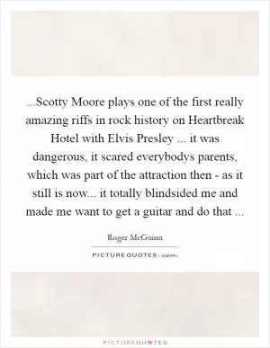 ...Scotty Moore plays one of the first really amazing riffs in rock history on Heartbreak Hotel with Elvis Presley ... it was dangerous, it scared everybodys parents, which was part of the attraction then - as it still is now... it totally blindsided me and made me want to get a guitar and do that  Picture Quote #1