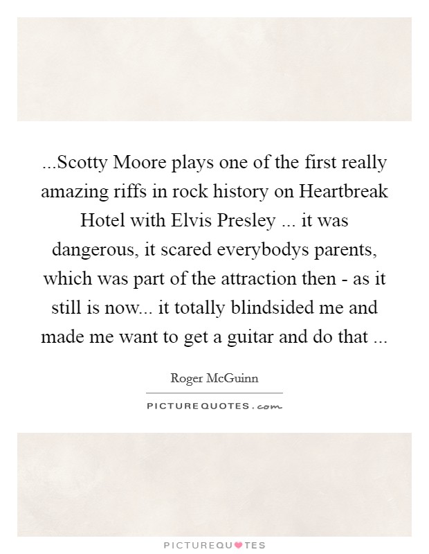 ...Scotty Moore plays one of the first really amazing riffs in rock history on Heartbreak Hotel with Elvis Presley ... it was dangerous, it scared everybodys parents, which was part of the attraction then - as it still is now... it totally blindsided me and made me want to get a guitar and do that ... Picture Quote #1