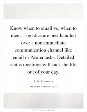 Know when to email vs. when to meet. Logistics are best handled over a non-immediate communication channel like email or Asana tasks. Detailed status meetings will suck the life out of your day Picture Quote #1