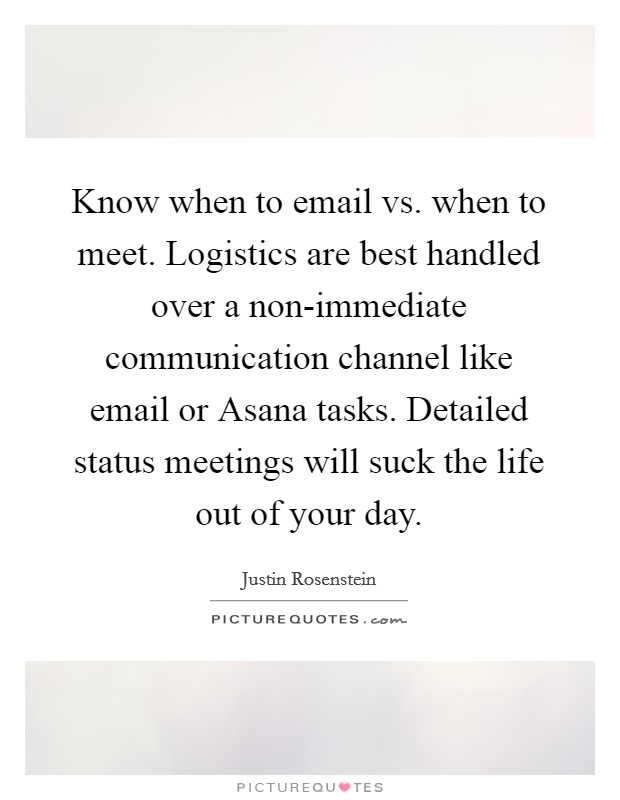 Know when to email vs. when to meet. Logistics are best handled over a non-immediate communication channel like email or Asana tasks. Detailed status meetings will suck the life out of your day. Picture Quote #1