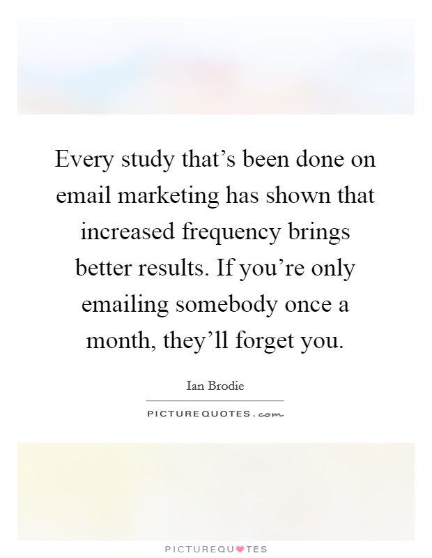 Every study that's been done on email marketing has shown that increased frequency brings better results. If you're only emailing somebody once a month, they'll forget you. Picture Quote #1