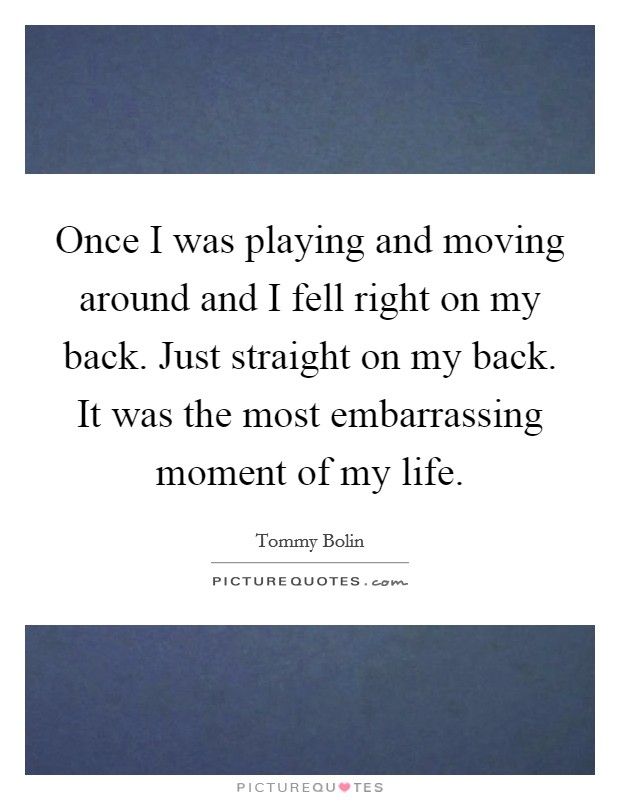 Once I was playing and moving around and I fell right on my back. Just straight on my back. It was the most embarrassing moment of my life. Picture Quote #1