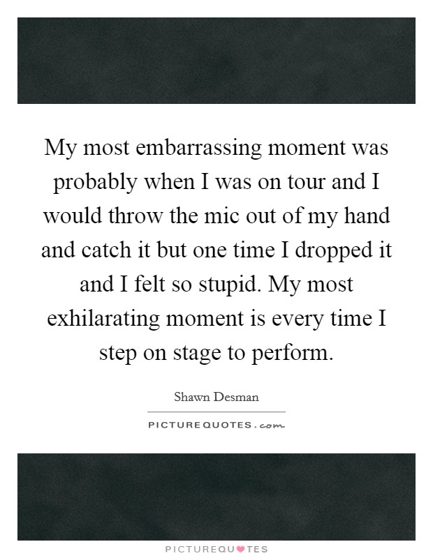 My most embarrassing moment was probably when I was on tour and I would throw the mic out of my hand and catch it but one time I dropped it and I felt so stupid. My most exhilarating moment is every time I step on stage to perform. Picture Quote #1