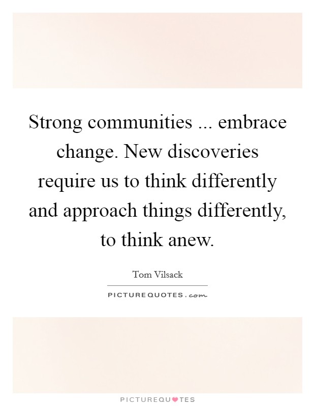 Strong communities ... embrace change. New discoveries require us to think differently and approach things differently, to think anew. Picture Quote #1