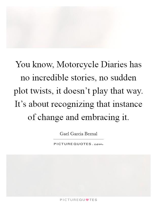 You know, Motorcycle Diaries has no incredible stories, no sudden plot twists, it doesn't play that way. It's about recognizing that instance of change and embracing it. Picture Quote #1