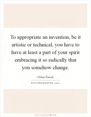 To appropriate an invention, be it artistic or technical, you have to have at least a part of your spirit embracing it so radically that you somehow change Picture Quote #1