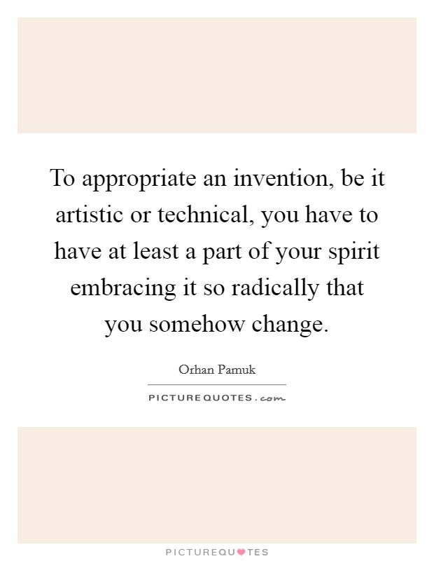 To appropriate an invention, be it artistic or technical, you have to have at least a part of your spirit embracing it so radically that you somehow change. Picture Quote #1
