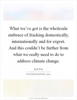 What we’ve got is the wholesale embrace of fracking domestically, internationally and for export. And this couldn’t be further from what we really need to do to address climate change Picture Quote #1