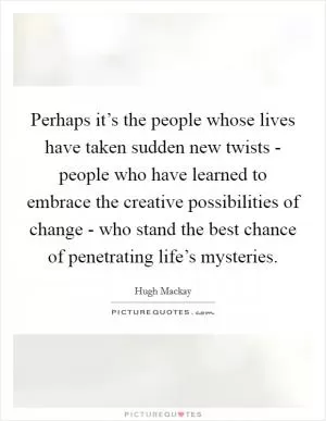 Perhaps it’s the people whose lives have taken sudden new twists - people who have learned to embrace the creative possibilities of change - who stand the best chance of penetrating life’s mysteries Picture Quote #1