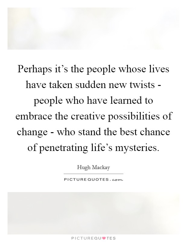 Perhaps it's the people whose lives have taken sudden new twists - people who have learned to embrace the creative possibilities of change - who stand the best chance of penetrating life's mysteries. Picture Quote #1