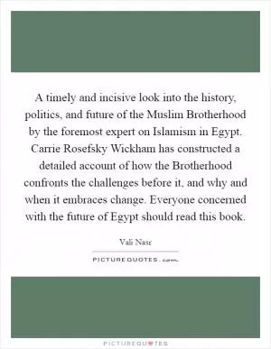 A timely and incisive look into the history, politics, and future of the Muslim Brotherhood by the foremost expert on Islamism in Egypt. Carrie Rosefsky Wickham has constructed a detailed account of how the Brotherhood confronts the challenges before it, and why and when it embraces change. Everyone concerned with the future of Egypt should read this book Picture Quote #1