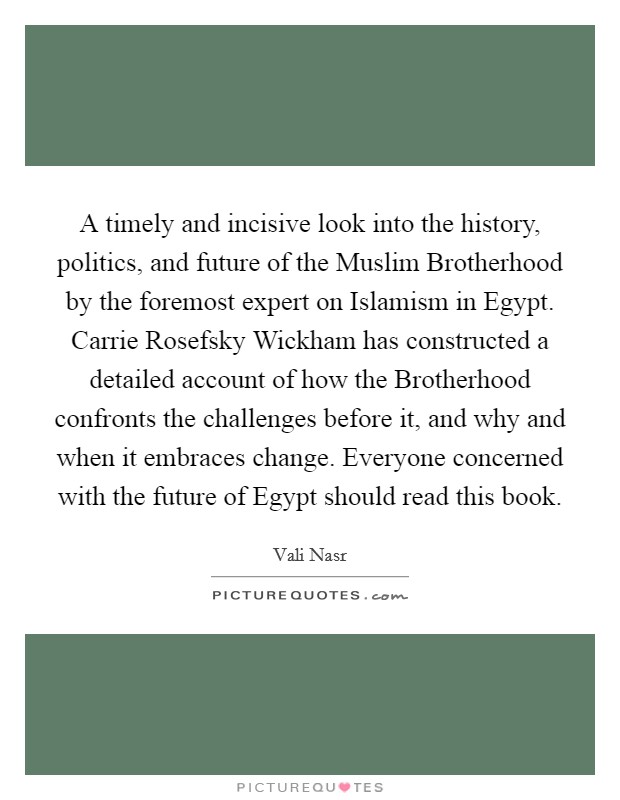 A timely and incisive look into the history, politics, and future of the Muslim Brotherhood by the foremost expert on Islamism in Egypt. Carrie Rosefsky Wickham has constructed a detailed account of how the Brotherhood confronts the challenges before it, and why and when it embraces change. Everyone concerned with the future of Egypt should read this book. Picture Quote #1