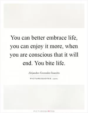 You can better embrace life, you can enjoy it more, when you are conscious that it will end. You bite life Picture Quote #1