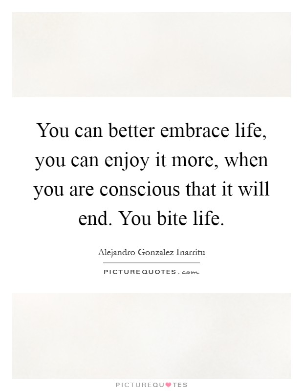 You can better embrace life, you can enjoy it more, when you are conscious that it will end. You bite life. Picture Quote #1