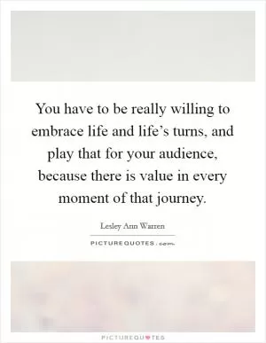 You have to be really willing to embrace life and life’s turns, and play that for your audience, because there is value in every moment of that journey Picture Quote #1