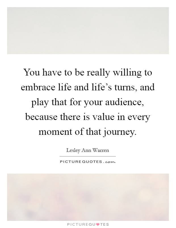 You have to be really willing to embrace life and life's turns, and play that for your audience, because there is value in every moment of that journey. Picture Quote #1