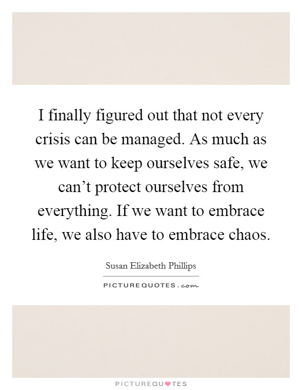 I finally figured out that not every crisis can be managed. As much as we want to keep ourselves safe, we can't protect ourselves from everything. If we want to embrace life, we also have to embrace chaos. Picture Quote #1
