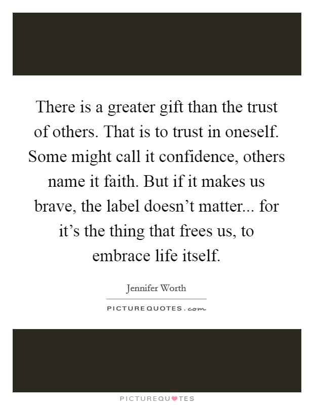 There is a greater gift than the trust of others. That is to trust in oneself. Some might call it confidence, others name it faith. But if it makes us brave, the label doesn't matter... for it's the thing that frees us, to embrace life itself. Picture Quote #1